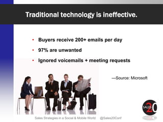 Traditional technology is ineffective.


  • Buyers receive 200+ emails per day

  • 97% are unwanted

  • Ignored voicemails + meeting requests


                                                       —Source: Microsoft




   Sales Strategies in a Social & Mobile World   @Sales20Conf
 