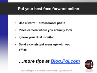 Put your best face forward online


• Use a warm + professional photo

• Place camera where you actually look

• Ignore your dual monitor

• Send a consistent message with your
  office



  …more tips at Blog.Pgi.com
   Sales Strategies in a Social & Mobile World   @Sales20Conf
 