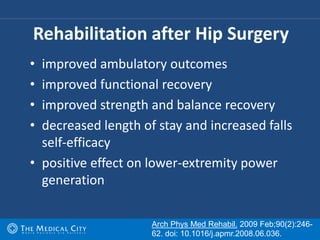 • improved ambulatory outcomes
• improved functional recovery
• improved strength and balance recovery
• decreased length of stay and increased falls
self-efficacy
• positive effect on lower-extremity power
generation
Rehabilitation after Hip Surgery
Arch Phys Med Rehabil. 2009 Feb;90(2):246-
62. doi: 10.1016/j.apmr.2008.06.036.
 
