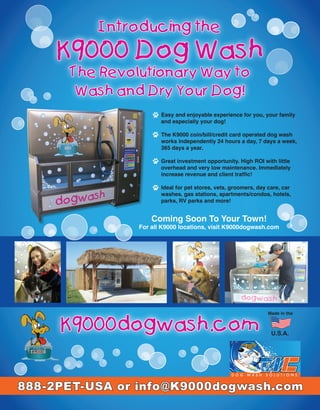 Introducing the
    K9000 Dog Wash
      The Revolutionary Way to
       Wash and Dry Your Dog!
                      Easy and enjoyable experience for you, your family
                      and especially your dog!

                      The K9000 coin/bill/credit card operated dog wash
                      works independently 24 hours a day, 7 days a week,
                      365 days a year.

                      Great investment opportunity. High ROI with little
                      overhead and very low maintenance. Immediately
                      increase revenue and client traffic!

                      Ideal for pet stores, vets, groomers, day care, car
                      washes, gas stations, apartments/condos, hotels,
                      parks, RV parks and more!


                   Coming Soon To Your Town!
               For all K9000 locations, visit K9000dogwash.com




                                                               Made in the


     K9000dogwash.com                                            U.S.A.




888-2PET-USA or info@K9000dogwash.com
 