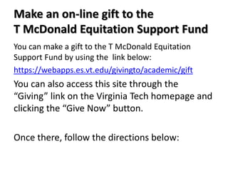 Make an on-line gift to the
T McDonald Equitation Support Fund
You can make a gift to the T McDonald Equitation
Support Fund by using the link below:
https://webapps.es.vt.edu/givingto/academic/gift

You can also access this site through the
“Giving” link on the Virginia Tech homepage and
clicking the “Give Now” button.
Once there, follow the directions below:

 