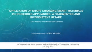 APPLICATION OF SHAPE CHANGING SMART MATERIALS 
IN HOUSEHOLD APPLIANCES: A FRAGMENTED AND 
INCONSISTENT UPTAKE 
Azrol Kassim, Imre Horváth Bart Gerritsen 
A presentation by: AZROL KASSIM 
10th International Symposium on Tools and Methods of Competitive Engineering 
21st May 2014 
 