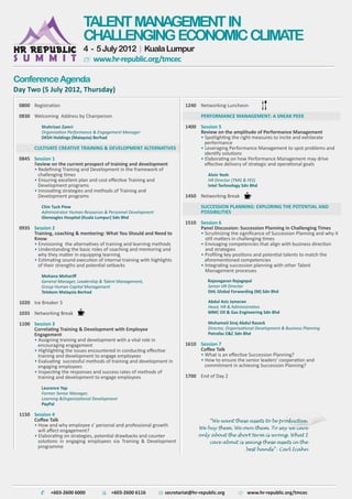 Registration
Welcoming Address by Chairperson
Shahrizan Zamri
Organization Performance & Engagement Manager
DKSH Holdings (Malaysia) Berhad
CULTIVATE CREATIVE TRAINING & DEVELOPMENT ALTERNATIVES
Session 1
Review on the current prospect of training and development
• Redeﬁning Training and Development in the framework of
challenging times
• Ensuring excellent plan and cost eﬀective Training and
Development programs
• Innovating strategies and methods of Training and
Development programs
Chin Tuck Piew
Administrator Human Resources & Personnel Development
Gleneagles Hospital (Kuala Lumpur) Sdn Bhd
Session 2
Training, coaching & mentoring: What You Should and Need to
Know
• Envisioning the alternatives of training and learning methods
• Understanding the basic roles of coaching and mentoring and
why they matter in equipping learning
• Estimating sound execution of internal training with highlights
of their strengths and potential setbacks
Mohana Mohariﬀ
General Manager, Leadership & Talent Management,
Group Human Capital Management
Telekom Malaysia Berhad
Ice Breaker 3
Networking Break
Session 3
Correlating Training & Development with Employee
Engagement
• Assigning training and development with a vital role in
encouraging engagement
• Highlighting the issues encountered in conducting eﬀective
training and development to engage employees
• Evaluating successful methods of training and development in
engaging employees
• Inspecting the responses and success rates of methods of
training and development to engage employees
Laurence Yap
Former Senior Manager,
Learning &Organizational Development
PayPal
Session 4
Coﬀee Talk
• How and why employee s’ personal and professional growth
will aﬀect engagement?
• Elaborating on strategies, potential drawbacks and counter
solutions in engaging employees via Training & Development
programme
0800
0830
0845
0935
1020
1035
1100
1150
Networking Luncheon
PERFORMANCE MANAGEMENT: A SNEAK PEEK
Session 5
Review on the amplitude of Performance Management
• Spotlighting the right measures to incite and exhilarate
performance
• Leveraging Performance Management to spot problems and
identify solutions
• Elaborating on how Performance Management may drive
eﬀective delivery of strategic and operational goals
Alvin Yeoh
HR Director (TMG & FES)
Intel Technology Sdn Bhd
Networking Break
SUCCESSION PLANNING: EXPLORING THE POTENTIAL AND
POSSIBILITIES
Session 6
Panel Discussion: Succession Planning in Challenging Times
• Scrutinizing the signiﬁcance of Succession Planning and why it
still matters in challenging times
• Envisaging competencies that align with business direction
and strategies
• Proﬁling key positions and potential talents to match the
aforementioned competencies
• Integrating succession planning with other Talent
Management processes
Rajasegaran Rajagopal
Senior HR Director
DHL Global Forwarding (M) Sdn Bhd
Abdul Aziz Jameran
Head, HR & Administration
MMC Oil & Gas Engineering Sdn Bhd
Mohamed Siraj Abdul Razack
Director, Organisational Development & Business Planning
Petrofac E&C Sdn Bhd
Session 7
Coﬀee Talk
• What is an eﬀective Succession Planning?
• How to ensure the senior leaders’ cooperation and
commitment in achieving Succession Planning?
End of Day 2
1240
1400
1450
1510
1610
1700
Day Two (5 July 2012, Thursday)
ConferenceAgenda
“We want these assets to be productive.
We buy them. We own them. To say we care
only about the short term is wrong. What I
care about is seeing these assets in the
best hands”- Carl Icahn
TALENTMANAGEMENTIN
CHALLENGINGECONOMICCLIMATE
4 - 5July2012 | KualaLumpur
+603-2600 6000 +603-2600 6116 www.hr-republic.org/tmcec
www.hr-republic.org/tmcec
secretariat@hr-republic.org
 