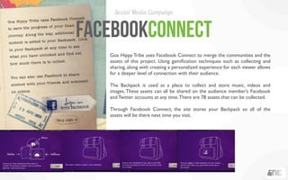 Social Media Campaign


facebookConnect
   Goa Hippy Tribe uses Facebook Connect to merge the communities and the
   assets of this project. Using gamiﬁcation techniques such as collecting and
   sharing, along with creating a personalized experience for each viewer allows
   for a deeper level of connection with their audience.

   The Backpack is used as a place to collect and store music, videos and
   images. These assets can all be shared on the audience member’s Facebook
   and Twitter accounts at any time. There are 78 assets that can be collected.

   Through Facebook Connect, the site stores your Backpack so all of the
   assets will be there next time you visit.
 