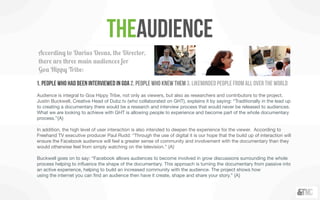 theAudience
According to Darius Devas, the Director,
there are three main audiences for
Goa Hippy Tribe:

1. People who had been interviewed in Goa 2. People who knew them 3. Likeminded people from all over the world
Audience is integral to Goa Hippy Tribe, not only as viewers, but also as researchers and contributors to the project.
Justin Buckwell, Creative Head of Dubz.tv (who collaborated on GHT), explains it by saying: “Traditionally in the lead up
to creating a documentary there would be a research and interview process that would never be released to audiences.
What we are looking to achieve with GHT is allowing people to experience and become part of the whole documentary
process.”{A}

In addition, the high level of user interaction is also intended to deepen the experience for the viewer. According to
Freehand TV executive producer Paul Rudd: “Through the use of digital it is our hope that the build up of interaction will
ensure the Facebook audience will feel a greater sense of community and involvement with the documentary than they
would otherwise feel from simply watching on the television.” {A}

Buckwell goes on to say: “Facebook allows audiences to become involved in grow discussions surrounding the whole
process helping to inﬂuence the shape of the documentary. This approach is turning the documentary from passive into
an active experience, helping to build an increased community with the audience. The project shows how
using the internet you can ﬁnd an audience then have it create, shape and share your story.” {A}
 