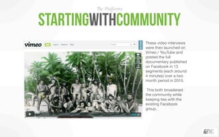 The Platforms


startingwithCommunity
                        These video interviews
                        were then launched on
                        Vimeo / YouTube and
                        posted the full
                        documentary published
                        on Facebook in 13
                        segments (each around
                        4 minutes) over a two
                        month period in 2010.

                         This both broadened
                        the community while
                        keeping ties with the
                        existing Facebook
                        group.
 