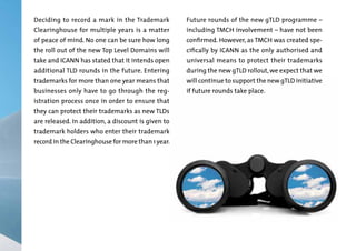 Deciding to record a mark in the Trademark

Future rounds of the new gTLD programme –

of peace of mind. No one can be sure how long

confirmed. However, as TMCH was created spe-

Clearinghouse for multiple years is a matter

the roll out of the new Top Level Domains will
take and ICANN has stated that it intends open
additional TLD rounds in the future. Entering
trademarks for more than one year means that

businesses only have to go through the registration process once in order to ensure that

they can protect their trademarks as new TLDs

are released. In addition, a discount is given to

trademark holders who enter their trademark

record in the Clearinghouse for more than 1 year.

including TMCH involvement – have not been
cifically by ICANN as the only authorised and

universal means to protect their trademarks
during the new gTLD rollout, we expect that we

will continue to support the new gTLD initiative
if future rounds take place.

 