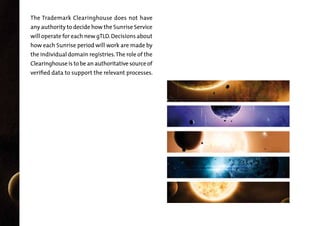 The Trademark Clearinghouse does not have
any authority to decide how the Sunrise Service
will operate for each new gTLD. Decisions about

how each Sunrise period will work are made by

the individual domain registries. The role of the
Clearinghouse is to be an authoritative source of

verified data to support the relevant processes.

 