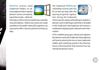 Sunrise

services allow

The Trademark

Claims pe-

trademark holders an ad-

riod follows Sunrise and runs

domain names correspond-

opening of general registra-

vance opportunity to register
ing to their marks – either de-

fensively or with a view to exploiting a valuable
new web address - before new names are made

available to the public. New gTLD registries are
required to offer a Sunrise period of at least 30
days.

for at least 90 days after the

tion. During the Trademark

Claims period, anyone attempting to register a

domain name matching a mark that is recorded
in the Trademark Clearinghouse will receive a

notification displaying the relevant mark information.

If the notified party goes ahead and registers

the domain name, the Trademark Clearinghouse

will send a notice to the one or more trademark
holders with matching records in the Clearing-

house, informing them that someone has registered the domain name.

g

 