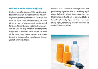 Uniform Rapid Suspension (URS)

Inclusion in the Trademark Clearinghouse is not

Uniform Rapid Suspension (URS) is a rights pro-

proof of any right, nor does it create any legal

ing UDRP by offering a lower-cost, faster path to

Clearinghouse should not be perceived to be a

clear-cut cases of infringement. Implemented

of any rights, nor can any negative influence be

tection mechanism that complements the exist-

rights. Failure to submit trademarks into the

relief for rights holders experiencing the most

lack of vigilance by rights holders or a waiver

for cases of unambiguous trademark abuse, un-

drawn from such failure.

der the URS, the only remedy is the temporary

suspension of a domain name for the duration

of the registration period - which may be extended by the prevailing complainant for one
year, at commercial rates.

 