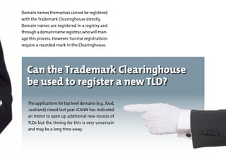 Domain names themselves cannot be registered
with the Trademark Clearinghouse directly. 	

Domain names are registered in a registry and

through a domain name registrar, who will man-

age this process. However, Sunrise registrations
require a recorded mark in the Clearinghouse.

Can the Trademark Clearinghouse
be used to register a new TLD?
The applications for top level domains (e.g. .food,
.scotland) closed last year. ICANN has indicated
an intent to open up additional new rounds of

TLDs but the timing for this is very uncertain
and may be a long time away.

 