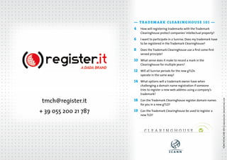 — TRADEMARK CLEARINGHOUSE 101 —
How will registering trademarks with the Trademark
Clearinghouse protect companies’ intellectual property?

6	

I want to participate in a Sunrise. Does my trademark have
to be registered in the Trademark Clearinghouse?

8	

Does the Trademark Clearinghouse use a first come first
served principle?

10	

What sense does it make to record a mark in the
Clearinghouse for multiple years?

12	

Will all Sunrise periods for the new gTLDs 	
operate in the same way?

14	

tmch@register.it

What options will a trademark owner have when
challenging a domain name registration if someone
tries to register a new web address using a company’s
trademark?

18	

+ 39 055 200 21 787

Can the Trademark Clearinghouse register domain names
for you in a new gTLD?

19	

Can the Trademark Clearinghouse be used to register a
new TLD?  

TCMH 101 EN JUNE 2013 || imagesoure: dreamstime.com

4	

 