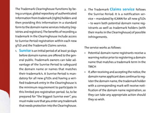 The Trademark Clearinghouse functions by be-

ing a unique, global repository of authenticated

information from trademark (rights) holders and
then providing this information in a standard

form to the domain name services industry (registries and registrars). The benefits of recording a

trademark in the Clearinghouse include access

to Sunrise Period registration within each new
gTLD and the Trademark Claims service.
1.	

Sunriseis an initial period of at least 30 days

before domain names are offered to the general public.Trademarkowners can take ad-

vantage of theSunrisePeriod to safeguard
the domain name or names that matches
their trademark/s. ASunrisePeriod is man-

datory for all new gTLDs and having a verified trademark entry in the Clearinghouse is

the minimum requirement to participate in
this limited pre-registration period. So, to be
prepared for “the biggestSunriseever”, you

must make sure that you enter any trademark

that needs protection into the Clearinghouse.

2.	 TheTrademark

Claims service

follows

the Sunrise Period. It is a notification ser-

vice – mandated byICANN for all new gTLDs
– to warn both potential domain name reg-

istrants as well as trademark holders (with
their marks in the Clearinghouse) of possible
infringements.

The service works as follows:
•	 Potential domain name registrants receive a

warning notice prior to registering a domain
name that matches a trademark term in the
TMCH

•	 If, after receiving and accepting the notice, the

domain name applicant does continue to register the domain name, the trademark holder

with a corresponding mark will receive noti-

fication of the domain name registration, so

they can take any appropriate action should
they so wish.

 