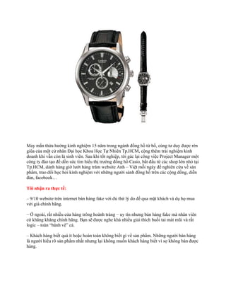 May mắn thừa hưởng kinh nghiệm 15 năm trong ngành đồng hồ từ bố, cùng tư duy được rèn
giũa của một cử nhân Đại học Khoa Học Tự Nhiên Tp.HCM, cộng thêm trải nghiệm kinh
doanh khi vẫn còn là sinh viên. Sau khi tốt nghiệp, tôi gác lại công việc Project Manager một
công ty đào tạo để dồn sức tìm hiểu thị trường đồng hồ Casio, bắt đầu từ các shop lớn nhỏ tại
Tp.HCM, dành hàng giờ lướt hàng trăm website Anh – Việt mỗi ngày để nghiên cứu về sản
phẩm, trao đổi học hỏi kinh nghiệm với những người sành đồng hồ trên các cộng đồng, diễn
đàn, facebook…
Tôi nhận ra thực tế:
– 9/10 website trên internet bán hàng fake với đủ thứ lý do để qua mặt khách và dụ họ mua
với giá chính hãng.
– Ở ngoài, rất nhiều cửa hàng trông hoành tráng – uy tín nhưng bán hàng fake mà nhân viên
cứ khăng khăng chính hãng. Bạn sẽ được nghe khá nhiều giải thích buồi tai mát mũi và rất
logic – toàn “bánh vẽ” cả.
– Khách hàng biết quá ít hoặc hoàn toàn không biết gì về sản phẩm. Những người bán hàng
là người hiểu rõ sản phẩm nhất nhưng lại không muốn khách hàng biết vì sợ không bán được
hàng.
 