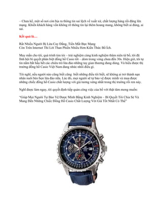 – Chưa kể, một số nơi còn bịa ra thông tin sai lệch về xuất xứ, chất lượng hàng rồi đăng lên
mạng. Khiến khách hàng vốn không rõ thông tin lại thêm hoang mang, không biết ai đúng, ai
sai.
Kết quả là…
Rất Nhiều Người Bị Lừa Cay Đắng, Tiền Mất Bực Mang
Còn Trên Internet Thì Lời Than Phiền Nhiều Hơn Kiến Thức Bổ Ích.
May mắn cho tôi, quá trình tim tòi – trải nghiệm cùng kinh nghiệm thâm niên từ bố, tôi đã
lĩnh hội bí quyết phân biệt đồng hồ Casio tốt – dỏm trong vòng chưa đến 30s. Hiện giờ, tôi tự
tin nắm bắt hầu hết các chiêu trò lừa đảo những tay gian thương đang dùng. Và hiểu được thị
trường đồng hồ Casio Việt Nam đang nhức nhối điều gì.
Tôi nghĩ, nếu người nào cũng biết cũng biết những điều tôi biết, sẽ không ai trở thành nạn
nhân nuôi béo bọn lừa đảo nữa. Lúc đó, mọi người sẽ tự bảo vệ được mình và mua được
những chiếc đồng hồ Casio chất lượng với giá tương xứng nhất trong thị trường rối ren này.
Nghĩ được làm ngay, tôi quyết định tiếp quản công việc của bố với thật tâm mong muốn:
“Giúp Mọi Người Tự Bảo Vệ Được Mình Bằng Kinh Nghiệm – Bí Quyết Tôi Chia Sẻ Và
Mang Đến Những Chiếc Đồng Hồ Casio Chất Lượng Với Giá Tốt Nhất Có Thể”
 