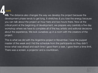 4HS. The distance also changes the way we develop the project because the
development phase tends to get long. It stretches & you lose the energy because
you can talk about the project an hour here and two hours there. Now at the
critical point at the beginning of development, we prepare very carefully a ﬁve day
workshop where we have to complete all of the key artistic and editorial decisions
about the experience. We lock ourselves up in a room with the creators of the
project.
This is what we did with the Argentine project in November. I was the puppet
master of the week and I hid the schedule from the participants so they didn’t
know what was ahead and each time I gave them a task, I gave them a time limit.
There was a screen, a projector and a countdown.
cont.
 