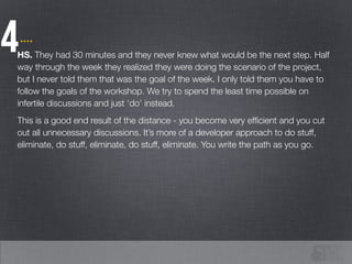 4HS. They had 30 minutes and they never knew what would be the next step. Half
way through the week they realized they were doing the scenario of the project,
but I never told them that was the goal of the week. I only told them you have to
follow the goals of the workshop. We try to spend the least time possible on
infertile discussions and just ‘do’ instead.
This is a good end result of the distance - you become very efﬁcient and you cut
out all unnecessary discussions. It’s more of a developer approach to do stuff,
eliminate, do stuff, eliminate, do stuff, eliminate. You write the path as you go.
.…
 