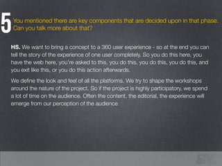 You mentioned there are key components that are decided upon in that phase.
Can you talk more about that?5
HS. We want to bring a concept to a 360 user experience - so at the end you can
tell the story of the experience of one user completely. So you do this here, you
have the web here, you’re asked to this, you do this, you do this, you do this, and
you exit like this, or you do this action afterwards.
We deﬁne the look and feel of all the platforms. We try to shape the workshops
around the nature of the project. So if the project is highly participatory, we spend
a lot of time on the audience. Often the content, the editorial, the experience will
emerge from our perception of the audience
 