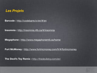 The Projects
Barcode : http://codebarre.tv/en/#/en
!
Insomnia : http://insomnia.nfb.ca/#/insomnia
!
Megaphone : http://www.megaphonemtl.ca/home
!
Fort McMoney : http://www.fortmcmoney.com/fr/#/fortmcmoney

!
The Devil’s Toy Remix : http://thedevilstoy.com/en/
 