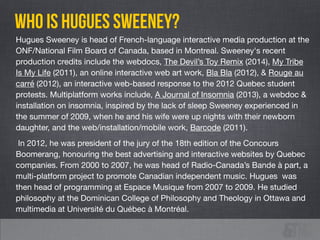 Hugues Sweeney is head of French-language interactive media production at the
ONF/National Film Board of Canada, based in Montreal. Sweeney's recent
production credits include the webdocs, The Devil’s Toy Remix (2014), My Tribe
Is My Life (2011), an online interactive web art work, Bla Bla (2012), & Rouge au
carré (2012), an interactive web-based response to the 2012 Quebec student
protests. Multiplatform works include, A Journal of Insomnia (2013), a webdoc &
installation on insomnia, inspired by the lack of sleep Sweeney experienced in
the summer of 2009, when he and his wife were up nights with their newborn
daughter, and the web/installation/mobile work, Barcode (2011).

In 2012, he was president of the jury of the 18th edition of the Concours
Boomerang, honouring the best advertising and interactive websites by Quebec
companies. From 2000 to 2007, he was head of Radio-Canada’s Bande à part, a
multi-platform project to promote Canadian independent music. Hugues was
then head of programming at Espace Musique from 2007 to 2009. He studied
philosophy at the Dominican College of Philosophy and Theology in Ottawa and
multimedia at Université du Québec à Montréal.
who is HUGUES SWEENEY?
 
