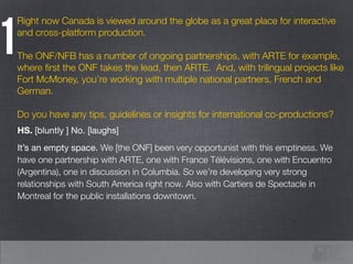Right now Canada is viewed around the globe as a great place for interactive
and cross-platform production.
!
The ONF/NFB has a number of ongoing partnerships, with ARTE for example,
where ﬁrst the ONF takes the lead, then ARTE. And, with trilingual projects like
Fort McMoney, you’re working with multiple national partners, French and
German.
!
Do you have any tips, guidelines or insights for international co-productions?
1
HS. [bluntly ] No. [laughs] 

It’s an empty space. We [the ONF] been very opportunist with this emptiness. We
have one partnership with ARTE, one with France Télévisions, one with Encuentro
(Argentina), one in discussion in Columbia. So we’re developing very strong
relationships with South America right now. Also with Cartiers de Spectacle in
Montreal for the public installations downtown.
 