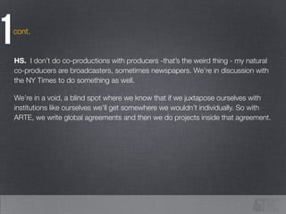 cont.
1HS. I don’t do co-productions with producers -that’s the weird thing - my natural
co-producers are broadcasters, sometimes newspapers. We’re in discussion with
the NY Times to do something as well.
!
We’re in a void, a blind spot where we know that if we juxtapose ourselves with
institutions like ourselves we’ll get somewhere we wouldn’t individually. So with
ARTE, we write global agreements and then we do projects inside that agreement.
 