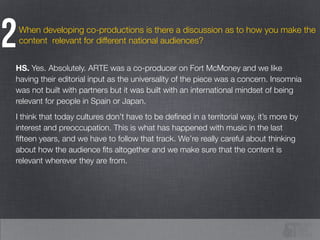 When developing co-productions is there a discussion as to how you make the
content relevant for different national audiences?2
HS. Yes. Absolutely. ARTE was a co-producer on Fort McMoney and we like
having their editorial input as the universality of the piece was a concern. Insomnia
was not built with partners but it was built with an international mindset of being
relevant for people in Spain or Japan.
I think that today cultures don’t have to be deﬁned in a territorial way, it’s more by
interest and preoccupation. This is what has happened with music in the last
ﬁfteen years, and we have to follow that track. We’re really careful about thinking
about how the audience ﬁts altogether and we make sure that the content is
relevant wherever they are from.
 
