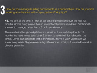 How do you manage building components in a partnership? How do you ﬁnd
working at a distance with co-pro partners? Any tips?3
HS. We do it all the time. If I look at our slate of productions over the next 12
months, almost every project has an international partner linked to it. North/south
is easier to manage, rather than a 6 or 7 hour distance.
There are limits though to digital communication. If we work together for 12
months, we have to see each other 2 times - to have the informal nourish the
formal. Skype can almost do that. For instance, my vis a vis in Vancouver, we
speak every week. Skype makes a big difference vs. email, but we need to work in
physical proximity.
 