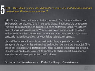 S.O. : Vous dites qu’il y a des éléments cruciaux qui sont décidés pendant
cette étape. Pouvez-vous préciser ?
5
HS. : Nous voulons mettre sur pied un concept d’expérience utilisateur à
360 degrés, de façon qu’à la ﬁn de cette étape, il est possible de raconter
l’histoire de l’expérience de l’utilisateur dans sa totalité. Donc, vous faites
ceci, et vous faites cela sur le Web, puis on vous demande de faire telle
action, vous la faites, puis une autre, une autre, encore une autre, et vous
sortez de l’expérience ainsi, ou vous faites telle action après…
Nous déﬁnissons le look et la sensation de chaque plateforme. Nous
essayons de façonner les séminaires en fonction de la nature du projet. Si le
projet est très axé sur la participation, nous passons beaucoup de temps à
réﬂéchir sur l’auditoire. Souvent, le contenu, le rédactionnel, l’expérience
vont résulter de notre perception de l’auditoire.
!
Fin partie 1 « Coproduction » – Partie 2 « Design d’expérience »
 