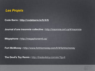 Code Barre : http://codebarre.tv/fr/#/fr
!
Journal d’une insomnie collective : http://insomnie.onf.ca/#/insomnie
!
Mégaphone : http://megaphonemtl.ca/
!
Fort McMoney : http://www.fortmcmoney.com/fr/#/fortmcmoney

!
The Devil’s Toy Remix : http://thedevilstoy.com/en/?lg=fr
Les Projets
 