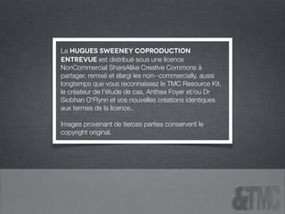 La Hugues Sweeney CoProduction
entrevue est distribué sous une licence
NonCommercial ShareAlike Creative Commons à
partager, remixé et élargi les non-‐commercially, aussi
longtemps que vous reconnaissez le TMC Resource Kit,
le créateur de l'étude de cas, Anthea Foyer et/ou Dr
Siobhan O'Flynn et vos nouvelles créations identiques
aux termes de la licence..
!
Images provenant de tierces parties conservent le
copyright original.
 