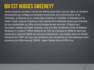 Après plusieurs années à tordre les lettres aussi bien que les idées en étudiant
philosophie (au Collège universitaire dominicain de la philosophie et de
théologie, à Ottawa) et du multimédia (maîtrise à l’UQAM), la littérature et le
death metal, Hugues Sweeney s’est rapidement intéressé autant aux histoires
qu’aux possibilités qu’oﬀre la technologie de les raconter. D’abord aux
nouveaux médias de Radio Canada, puis à la tête de Bande à Part et Espace
Musique, il a rejoint l’Oﬃce National du Film du Canada en 2009 en tant que
producteur exécutif dédié aux œuvres interactives. Les projets issus du studio
interactif de l’ONF ont reçu de nombreux prix canadiens et internationaux dont
plusieurs prix Boomerang, SXSW, Japan Media Arts et FIPA d’or.
qui est HUGUES SWEENEY?
 