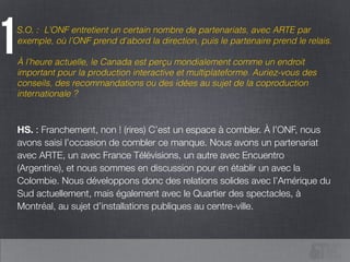 S.O. : L’ONF entretient un certain nombre de partenariats, avec ARTE par
exemple, où l’ONF prend d’abord la direction, puis le partenaire prend le relais.
!
À l’heure actuelle, le Canada est perçu mondialement comme un endroit
important pour la production interactive et multiplateforme. Auriez-vous des
conseils, des recommandations ou des idées au sujet de la coproduction
internationale ?
1
HS. : Franchement, non ! (rires) C’est un espace à combler. À l’ONF, nous
avons saisi l’occasion de combler ce manque. Nous avons un partenariat
avec ARTE, un avec France Télévisions, un autre avec Encuentro
(Argentine), et nous sommes en discussion pour en établir un avec la
Colombie. Nous développons donc des relations solides avec l’Amérique du
Sud actuellement, mais également avec le Quartier des spectacles, à
Montréal, au sujet d’installations publiques au centre-ville.
 