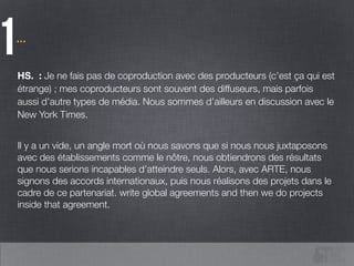 …
1HS. : Je ne fais pas de coproduction avec des producteurs (c’est ça qui est
étrange) ; mes coproducteurs sont souvent des diffuseurs, mais parfois
aussi d’autre types de média. Nous sommes d’ailleurs en discussion avec le
New York Times.
!
Il y a un vide, un angle mort où nous savons que si nous nous juxtaposons
avec des établissements comme le nôtre, nous obtiendrons des résultats
que nous serions incapables d’atteindre seuls. Alors, avec ARTE, nous
signons des accords internationaux, puis nous réalisons des projets dans le
cadre de ce partenariat. write global agreements and then we do projects
inside that agreement.
 