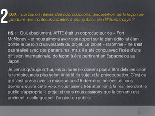 S.O. : Lorsqu’on réalise des coproductions, discute-t-on de la façon de
produire des contenus adaptés à des publics de différents pays ?2
HS. : : Oui, absolument. ARTE était un coproducteur de « Fort
McMoney » et nous aimons avoir son apport sur le plan éditorial étant
donné le besoin d’universalité du projet. Le projet « Insomnie » ne s’est
pas réalisé avec des partenaires, mais il a été conçu avec l’idée d’une
diffusion internationale, de façon à être pertinent en Espagne ou au
Japon.
Je pense qu’aujourd’hui, les cultures ne doivent plus à être déﬁnies selon
le territoire, mais plus selon l’intérêt du sujet et la préoccupation. C’est ce
qui s’est passé avec la musique ces 15 dernières années, et nous
devrions suivre cette voie. Nous faisons très attention à la manière dont le
public s’approprie le projet et nous nous assurons que le contenu est
pertinent, quelle que soit l’origine du public.
 