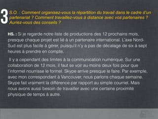 S.O. : Comment organisez-vous la répartition du travail dans le cadre d’un
partenariat ? Comment travaillez-vous à distance avec vos partenaires ?
Auriez-vous des conseils ?3
HS. : Si je regarde notre liste de productions des 12 prochains mois,
presque chaque projet est lié à un partenaire international. L’axe Nord-
Sud est plus facile à gérer, puisqu’il n’y a pas de décalage de six à sept
heures à prendre en compte.
Il y a cependant des limites à la communication numérique. Sur une
collaboration de 12 mois, il faut se voir au moins deux fois pour que
l’informel nourrisse le formel. Skype arrive presque le faire. Par exemple,
avec mon correspondant à Vancouver, nous parlons chaque semaine.
Skype fait vraiment la différence par rapport au simple courriel. Mais
nous avons aussi besoin de travailler avec une certaine proximité
physique de temps à autre.
 