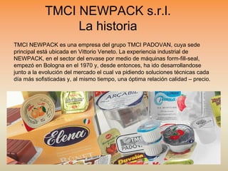 TMCI NEWPACK es una empresa del grupo TMCI PADOVAN, cuya sede
principal está ubicada en Vittorio Veneto. La experiencia industrial de
NEWPACK, en el sector del envase por medio de máquinas form-fill-seal,
empezó en Bologna en el 1970 y, desde entonces, ha ido desarrollandose
junto a la evolución del mercado el cual va pidiendo soluciones técnicas cada
día más sofisticadas y, al mismo tiempo, una óptima relación calidad – precio.
TMCI NEWPACK s.r.l.
La historia
 
