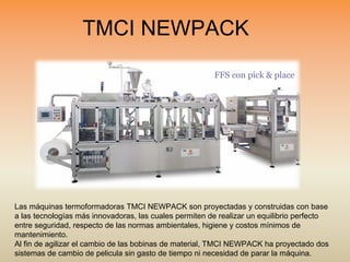 TMCI NEWPACK
FFS con pick & place
Las máquinas termoformadoras TMCI NEWPACK son proyectadas y construidas con base
a las tecnologías más innovadoras, las cuales permiten de realizar un equilibrio perfecto
entre seguridad, respecto de las normas ambientales, higiene y costos mínimos de
mantenimiento.
Al fin de agilizar el cambio de las bobinas de material, TMCI NEWPACK ha proyectado dos
sistemas de cambio de pelicula sin gasto de tiempo ni necesidad de parar la máquina.
 