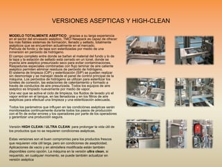 VERSIONES ASEPTICAS Y HIGH-CLEAN
MODELO TOTALMENTE ASEPTICO : gracias a su larga experiencia
en el sector del envasado aséptico, TMCI Newpack es capaz de ofrecer
los más fiables sistemas de formación, llenado y sellado, totalmente
asépticos que se encuentren actualmente en el mercado.
Película de fondo y de tapa son esterilizadas por medio de una
inmersión en peróxido de hidrógeno.
El campo completo entre donde se bañan el material del fundo y lo de
la tapa y la estación de sellado está cerrado en un túnel, donde se
inyecta aire aséptico presurizado seco para evitar contaminaciones.
Raspaduras especiales combinadas con flujo laminar de aire caliente
aséptico permiten eliminar residuos de peróxido de hidrógeno.
El sistema de limpieza (CIP) y esterilización (SIP) se pueden realizar
sin desmontaje y se manejan desde el panel de control principal de la
máquina. Los peróxidos de hidrógeno se utilizan para esterilizar los
túneles de conexión, las estaciones de calentamiento y formado a
través de conductos de aire presurizada. Todos los equipos de aire
aséptico es limpiado nuevamente por medio de vapor.
Una vez que se activa el ciclo de limpieza, los fluidos de lavado y/o el
vapor entran en el tanque, en las llenadoras y en los filtros de aire
asépticas para efectual una limpieza y una esterilización adecuada.
Todos los parámetros que influyen en las condiciónes asépticas serán
monitoreados continuamente durante todos los pasos de producción
con el fin de evitar errores y los operadores por parte de los operadores
y garantizar una producción segura.
Versión HIGH CLEAN / ULTRA CLEAN: para prolongar la vida útil de
los productos que no se requieren condiciones asépticas.
Estas versiones son el buen compromiso para los productos frescos
que requieren vida útil larga, pero sin condiciones de asepticidad.
Aplicaciones de vacío y en atmósfera modificada están también
disponibles como opción. La máquina en la versión ultra clean, si
requerido, en cualquier momento, se puede también actualizar en
versión aséptica
 