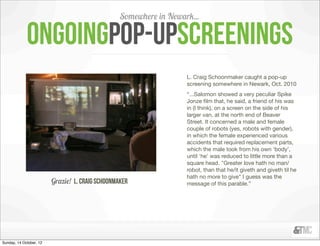 Somewhere in Newark...

             ongoingpop-upscreenings
                                                                    L. Craig Schoonmaker caught a pop-up
                                                                    screening somewhere in Newark, Oct. 2010
                                                                    “...Salomon showed a very peculiar Spike
                                                                    Jonze ﬁlm that, he said, a friend of his was
                                                                    in (I think), on a screen on the side of his
                                                                    larger van, at the north end of Beaver
                                                                    Street. It concerned a male and female
                                                                    couple of robots (yes, robots with gender),
                                                                    in which the female experienced various
                                                                    accidents that required replacement parts,
                                                                    which the male took from his own 'body',
                                                                    until 'he' was reduced to little more than a
                                                                    square head. "Greater love hath no man/
                                                                    robot, than that he/it giveth and giveth til he
                                                                    hath no more to give" I guess was the
                         Grazie! L. Craig Schoonmaker               message of this parable.”




Sunday, 14 October, 12
 