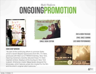 Multi-Platform

                          Ongoingpromotion

                                                                             DVD & book package
                                                                             Spike jonze signing
                                                    single book edition   Live band performance


         soho shop window
         “As part of the continuing efforts to promote Spike
         Jonze's recent Absolut-sponsored short ﬁlm, I'm Here,
         produced with MJZ out of TBWA/Chiat/Day, New York,
         Opening Ceremony recently debuted these I'm Here-
         inspired window displays at the boutique's New York
         outpost. Artist/prop creator Meryl Smith designed the
         showcase, which features props she created for the ﬁlm
         and the short's original robot costumes.”


Sunday, 14 October, 12
 