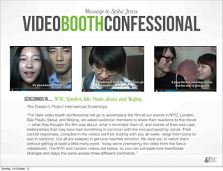 Message to Spike Jonze

                videoboothconfessional


                  screenings in..... NYC, London, São Paulo, Seoul, and Beĳing
                    The Creator’s Project International Screenings:

                    “I’m Here video booth confessional set up to accompany the ﬁlm at our events in NYC, London,
                    São Paulo, Seoul, and Beijing, we asked audience members to share their reactions to the movie
                    — what they thought the ﬁlm was about, what it reminded them of, and stories of their own past
                    relationships that may have had something in common with the one portrayed by Jonze. Their
                    candid responses, compiled in the videos we’ll be sharing with you all week, range from funny to
                    sad to sardonic, but all are steeped in genuine heartfelt emotion. We dare you to watch them
                    without getting at least a little misty-eyed. Today we’re premiering the video from the Seoul
                    videobooth. The NYC and London videos are below, so you can compare how heartbreak
                    changes and stays the same across three different continents.”


Sunday, 14 October, 12
 