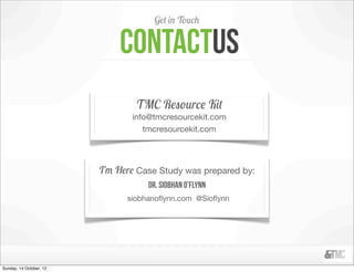 Get in Touch


                             contactus
                                 TMC Resource Kit
                                info@tmcresourcekit.com
                                   tmcresourcekit.com




                         I’m Here Case Study was prepared by:
                                    Dr. Siobhan O’Flynn
                               siobhanoﬂynn.com @Sioﬂynn




Sunday, 14 October, 12
 