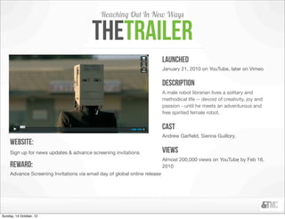 Reaching Out In New Ways

                                         thetrailer
                                                                            launched
                                                                            January 21, 2010 on YouTube, later on Vimeo


                                                                            Description
                                                                            A male robot librarian lives a solitary and
                                                                            methodical life -- devoid of creativity, joy and
                                                                            passion - until he meets an adventurous and
                                                                            free spirited female robot.


                                                                            cast
                                                                            Andrew Garﬁeld, Sienna Guillory,
     Website:
     Sign up for news updates & advance screening invitations               views
                                                                            Almost 200,000 views on YouTube by Feb 16,
     reward:                                                                2010
     Advance Screening Invitations via email day of global online release




Sunday, 14 October, 12
 