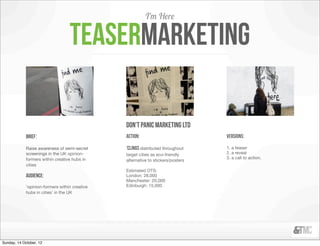 I’m Here

                                   teasermarketing

                                                don’t panic marketing ltd
             brief:                             action:                           versions:

             Raise awareness of semi-secret     ‘clings distributed throughout    1. a teaser
             screenings in the UK opinion-      target cities as eco-friendly     2. a reveal
             formers within creative hubs in                                      3. a call to action.
                                                alternative to stickers/posters
             cities
                                                Estimated OTS:
             Audience:                          London: 28,000
                                                Manchester: 20,000
             ‘opinion-formers within creative   Edinburgh: 15,000
             hubs in cities’ in the UK




Sunday, 14 October, 12
 