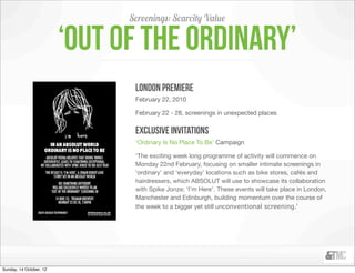 Screenings: Scarcity Value

                         ‘Out of the Ordinary’
                                london premiere
                                February 22, 2010

                                February 22 - 28, screenings in unexpected places


                                exclusive invitations
                                ‘Ordinary Is No Place To Be’ Campaign

                                ‘The exciting week long programme of activity will commence on
                                Monday 22nd February, focusing on smaller intimate screenings in
                                ‘ordinary’ and ‘everyday’ locations such as bike stores, cafés and
                                hairdressers, which ABSOLUT will use to showcase its collaboration
                                with Spike Jonze; ‘I’m Here’. These events will take place in London,
                                Manchester and Edinburgh, building momentum over the course of
                                the week to a bigger yet still unconventional screening.’




Sunday, 14 October, 12
 