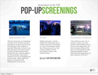 Somewhere in the UK

                                 pop-UPscreenings

               Limited Invitations - 50+1          Free Bar!!                     Pop-Up Seating - Air Mattresses

           “We had arrived at our destination;     Walking through a corridor     “The ambience was one of
           courtesy of the Sat Nav but felt it     walled with bookcases and a    sitting in a park on a cold
           was lying to us given the fact that     bubble wrap ﬂoor we popped     winters night huddled up to a
           we were just in the middle of a         our way to the Absolut vodka   loved one to keep warm. So
           road with little idea of where to go    bar. Having secured our free   here we were, sitting at the
           next. Driving on we came across         vodka cocktails we then        top of a multi storey car park
           an NCP car park and promptly            proceeded to take in the       feeling privileged to have
           parked the car in order to peruse       transformation.                been given the opportunity to
           our surroundings. Leaving the                                          see a preview of the ﬁlm.”
           comfort of our car we stepped out
           into the cold, “damp night air in       Grazie! Live for films.com
           search of clues as to the
           whereabouts of the venue.




Sunday, 14 October, 12
 