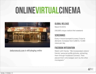 onlinevirtualcinema
                                                           global release
                                                           March19 2010

                                                           230,000 unique visitors ﬁrst weekend


                                                           screenings
                                                           Every 4 hours bumped to every 2 due to
                                                           demand; increases from 5,000 to 12,000
                                                           views per day


                                                           facebook integration
                 imheremovie.com is still playing online   Watch with friends. “We incorporated visitors’
                                                           friends’ personal proﬁle pictures, extracting
                                                           them through Facebook Connect. Then
                                                           placed them onto badges worn by the other
                                                           moviegoers.”




Sunday, 14 October, 12
 