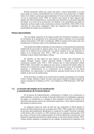 Resulta interesante señalar que cuanto más pobre y menos desarrollado es un país
                 mayor puede ser la parte correspondiente de la construcción en la producción y el empleo
                 totales. En la India se calcula que aproximadamente el 16 por ciento de la población activa
                 vive de la construcción (Vaid, 1999). En muchos otros países de bajos ingresos (por
                 ejemplo del Africa Subsahariana) no existen datos que demuestren en qué grado dependen
                 del trabajo en el sector de la construcción. No obstante, se ha comprobado que puede ser
                 importante, incluso cuando no hay crecimiento económico real (Wells y Wall, 2001). Si las
                 economías de estos países «despegan», habrá una expansión muy importante de las
                 oportunidades de empleo en la construcción.

Países desarrollados

                       Tras una rápida expansión en las etapas iniciales del crecimiento económico, la tasa
                 de crecimiento de la producción en la construcción tiende a ralentizar en las economías
                 maduras (Strassmann, 1970; Bon y Crosthwaite, 2000). En muchos de los países más ricos
                 la producción, en términos reales, se ha estabilizado más o menos.

                      Una producción estable combinada con una tendencia a la mecanización/construcción
                 prefabricada ha provocado en algunos países ricos un estancamiento o disminución del
                 empleo en la industria de la construcción. Los países europeos en los que disminuyó el
                 empleo en la construcción entre 1970 y 1998 son, entre otros, Bélgica, Dinamarca,
                 Finlandia, Francia, Italia, Países Bajos y Suecia.

                      No obstante, en otros países de altos ingresos el empleo sigue aumentando. En
                 España, Portugal, Turquía, Austria, Alemania, Irlanda y Noruega el empleo en la
                 construcción aumentó entre 1970 y 1998, mientras que en Suiza permaneció estable
                 (ONU/CEPE, varias fechas). En algunos de estos países, el aumento del empleo refleja un
                 aumento de la producción; aunque también hay una proporción mayor de actividades de
                 reparación y mantenimiento en la composición de la producción en los países
                 desarrollados. Las reparaciones y el mantenimiento requieren mucha mano de obra, pero
                 también un alto nivel de calificaciones.

                     Fuera de Europa, el empleo en la construcción ha seguido aumentando en los Estados
                 Unidos, Canadá, Australia y Japón. En estos cuatro países reunidos el empleo aumentó de
                 manera constante de 10 millones en 1971 a 16,5 millones en 1998 (Wieczorec, 1995; OIT,
                 1999).


1.3.      La función del empleo en la construcción
          y características de la fuerza laboral

                      En el proceso de industrialización y urbanización, el trabajo en la construcción es
                 tradicionalmente un punto de entrada al mercado laboral para los trabajadores migrantes
                 del campo. La construcción es a menudo la única alternativa real frente al trabajo en la
                 agricultura para quienes carecen de calificaciones específicas, y tiene especial importancia
                 para quienes no poseen tierras.

                      La migración interna de mano de obra fue muy importante en Brasil durante el
                 proceso de rápida urbanización que se produjo entre 1960 y 1980, cuando unos 30 millones
                 de personas aproximadamente abandonaron el campo por la ciudad. Encuestas realizadas
                 en São Paulo y Río de Janeiro en 1985 mostraron que los migrantes representaban el 98
                 por ciento y el 94 por ciento, respectivamente, de la fuerza laboral de la construcción. Una
                 proporción importante procedía de la región noreste, la más pobre del país (Grandi, 1985).
                 Aunque muchos migrantes se quedaron en las ciudades, la proporción de migrantes en la




TMCIT-R-2001-07-0128-35-ES.Doc                                                                            11
 