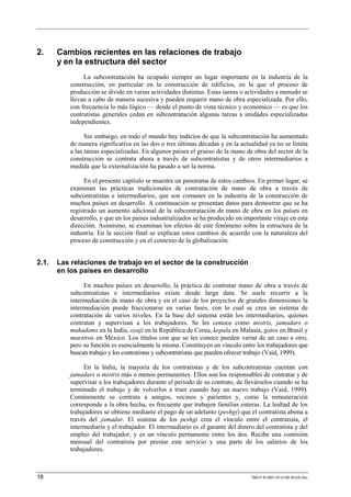 2.     Cambios recientes en las relaciones de trabajo
       y en la estructura del sector
               La subcontratación ha ocupado siempre un lugar importante en la industria de la
          construcción, en particular en la construcción de edificios, en la que el proceso de
          producción se divide en varias actividades distintas. Estas tareas o actividades a menudo se
          llevan a cabo de manera sucesiva y pueden requerir mano de obra especializada. Por ello,
          con frecuencia lo más lógico — desde el punto de vista técnico y económico — es que los
          contratistas generales cedan en subcontratación algunas tareas a unidades especializadas
          independientes.

                Sin embargo, en todo el mundo hay indicios de que la subcontratación ha aumentado
          de manera significativa en las dos o tres últimas décadas y en la actualidad ya no se limita
          a las tareas especializadas. En algunos países el grueso de la mano de obra del sector de la
          construcción se contrata ahora a través de subcontratistas y de otros intermediarios a
          medida que la externalización ha pasado a ser la norma.

               En el presente capítulo se muestra un panorama de estos cambios. En primer lugar, se
          examinan las prácticas tradicionales de contratación de mano de obra a través de
          subcontratistas e intermediarios, que son comunes en la industria de la construcción de
          muchos países en desarrollo. A continuación se presentan datos para demostrar que se ha
          registrado un aumento adicional de la subcontratación de mano de obra en los países en
          desarrollo, y que en los países industrializados se ha producido un importante viraje en esta
          dirección. Asimismo, se examinan los efectos de este fenómeno sobre la estructura de la
          industria. En la sección final se explican estos cambios de acuerdo con la naturaleza del
          proceso de construcción y en el contexto de la globalización.


2.1.   Las relaciones de trabajo en el sector de la construcción
       en los países en desarrollo

               En muchos países en desarrollo, la práctica de contratar mano de obra a través de
          subcontratistas e intermediarios existe desde larga data. Se suele recurrir a la
          intermediación de mano de obra y en el caso de los proyectos de grandes dimensiones la
          intermediación puede fraccionarse en varias fases, con lo cual se crea un sistema de
          contratación de varios niveles. En la base del sistema están los intermediarios, quienes
          contratan y supervisan a los trabajadores. Se les conoce como mistris, jamadars o
          mukadams en la India, oyaji en la República de Corea, kepala en Malasia, gatos en Brasil y
          maestros en México. Los títulos con que se les conoce pueden variar de un caso a otro,
          pero su función es esencialmente la misma. Constituyen un vínculo entre los trabajadores que
          buscan trabajo y los contratistas y subcontratistas que pueden ofrecer trabajo (Vaid, 1999).

               En la India, la mayoría de los contratistas y de los subcontratistas cuentan con
          jamadars o mistris más o menos permanentes. Ellos son los responsables de contratar y de
          supervisar a los trabajadores durante el período de su contrato, de llevárselos cuando se ha
          terminado el trabajo y de volverlos a traer cuando hay un nuevo trabajo (Vaid, 1999).
          Comúnmente se contrata a amigos, vecinos y parientes y, como la remuneración
          corresponde a la obra hecha, es frecuente que trabajen familias enteras. La lealtad de los
          trabajadores se obtiene mediante el pago de un adelanto (peshgi) que el contratista abona a
          través del jamadar. El sistema de los peshgi crea el vínculo entre el contratista, el
          intermediario y el trabajador. El intermediario es el garante del dinero del contratista y del
          empleo del trabajador, y es un vínculo permanente entre los dos. Recibe una comisión
          mensual del contratista por prestar este servicio y una parte de los salarios de los
          trabajadores.



16                                                                               TMCIT-R-2001-07-0128-35-ES.Doc
 